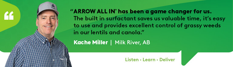 A quote from Kache Miller: Arrow all in has been a game changer for us. The built in surfactant saves valuable time, it's easy to use and provides excellent control of grassy weeds in our fields of canola.